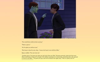 “You would have told me later anyway.”

“That's a given.”

“So I'm glad you told me now.”

“But keep it close for now, okay. I mean she hasn't even told her folks.”

Egeus nodded, “You can trust me.”

“Another given, I'm gonna go claim my girl away from my Dad.” Erasmus grinned, when he'd last seen
Elani; she'd been trying not to laugh at his father's attempts to be charming, something that only seemed
to work on his Mom. “Go grab your guy and we'll all dance the night away. This is a party isn't it?”
~-~-~-~-~-~-~-~-~-~-~
 