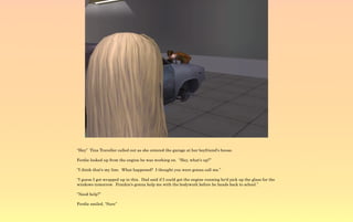 “Hey” Tina Traveller called out as she entered the garage at her boyfriend's house.

Ferdie looked up from the engine he was working on. “Hey, what's up?”

“I think that's my line. What happened? I thought you were gonna call me.”

“I guess I got wrapped up in this. Dad said if I could get the engine running he'd pick up the glass for the
windows tomorrow. Frankie's gonna help me with the bodywork before he heads back to school.”

“Need help?”

Ferdie smiled, “Sure”
 