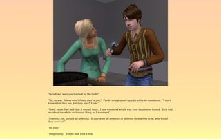 “So tell me, were you touched by the Gods?”

“No, no way. Aliens aren't Gods, they're just,” Ferdie straightened up a bit while he considered. “I don't
know what they are, but they aren't Gods.”

“Good, cause Dad said that it was all bunk. I just wondered which way your impression leaned. Erin told
me about the whole subliminal thing, so I wondered.”

“Powerful yes, but not all powerful. If they were all powerful or believed themselves to be, why would
they need us?”

“Do they?”

“Desperately.” Ferdie said with a nod.
 