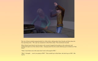 The two of them worked companionably for a little while, talking about their friends and their plans for
the upcoming week. “Oh, I got my acceptance to Sim State today,” Tina mentioned casually.

When Ferdie heard that he lost his grip on the wrench, banged his knuckles on the carburetor and
slashed through one of the exhaust tubes. Jumping back from the smoke billowing up he choked out “Sim
State?”

“Yeah, I sent them one at the same time I sent in the app for FSU.”

“Why? I thought . . aren't you going to FSU?” Tina couldn't go to Sim State, she had to go to FSU. She
had to.
 