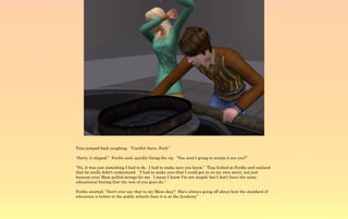Tina jumped back coughing. “Careful there, Ferd.”

“Sorry, it slipped.” Ferdie said, quickly fixing the rip. “You aren't going to accept it are you?”

“No, it was just something I had to do. I had to make sure you know.” Tina looked at Ferdie and realized
that he really didn't understand. “I had to make sure that I could get in on my own merit, not just
because your Mom pulled strings for me. I mean I know I'm not stupid, but I don't have the same
educational footing that the rest of you guys do.”

Ferdie snorted, “Don't ever say that to my Mom okay? She's always going off about how the standard of
education is better in the public schools than it is at the Academy”
 
