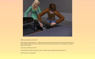 “She has to say that, it's her job!”

“Yeah, but she really believes it. I think that if it were up to her she'd pull me out of the Academy. Give a
show of faith to the system she's created. She doesn't have the heart to do it, the Academy is a tradition
that's hard to break.”

“And all your friends are there.”

“Not all of them,” Ferdie said with a smile. “I think we got it, should I go try and start it?”

“Fire her up, err not literally.”
 