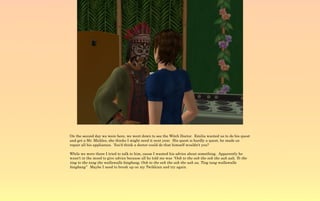 On the second day we were here, we went down to see the Witch Doctor. Emilia wanted us to do his quest
and get a Mr. Mickles, she thinks I might need it next year. His quest is hardly a quest, he made us
repair all his appliances. You'd think a doctor could do that himself wouldn't you?

While we were there I tried to talk to him, cause I wanted his advice about something. Apparently he
wasn't in the mood to give advice because all he told me was “Ooh to the eeh the ooh the aah aah, To the
ting to the tang the wallawalla bingbang, Ooh to the eeh the ooh the aah aa, Ting tang wallawalla
bingbang” Maybe I need to brush up on my Twikkian and try again.
 