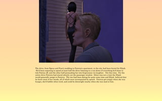 The drive, from Egeus and Fran's wedding to Patricia's apartment, in the city, had been brutal for Elijah.
 He'd been expecting to spend at least half the drive listening to a run down of everything he'd done to
tick Patrica off, and the other half persuading her into forgiveness via laughter. Not this time. For the
entire drive Patricia had stared silently out the passenger window. Silent was not a trait the Elijah
would generally assign to Patricia. The two had been dating for quite some time and Elijah believed that
he knew most of her moods, all of which were accompanied by speech. Patricia got snippy when she was
hungry, she'd babble when tired, and could be downright snarky when she was mad at him.
 