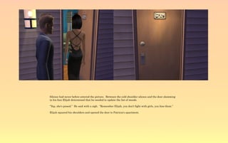 Silence had never before entered the picture. Between the cold shoulder silence and the door slamming
in his face Elijah determined that he needed to update the list of moods.

“Yep, she's pissed.” He said with a sigh. “Remember Elijah, you don't fight with girls, you kiss them.”

Elijah squared his shoulders and opened the door to Patricia's apartment.
 