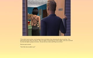 “If you don't want me here, you're going to have to do better than slamming the door in my face. You
gotta lock the door after you slam it. Since you didn't, I'm guessing you want to fight. Clue me in and tell
me what the fight is going to be about. Or just tell me to leave and I'll get out of here.”

Patricia spun around.

“You'd like that wouldn't you?”
 