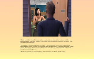 “What's not to like? You pulled me away from a party, made me drive an hour in silence and then
slammed the door in my face. It's been a fun evening so far, but why don't you yell at me awhile? That
should make it spectacular!”

“Oh, it's been a stellar evening for me too, Elijah.” Patricia snorted, “Do you think I enjoyed being
embarrassed in front of my client? Do you think I liked having my ability to do my job questioned in front
of him? The best part of it was realizing that the man I love, that you, believes me to be reckless and
incompetent of handling myself. ”

“Maybe the next time you decide to listen in on a conversation you should actually listen.”
 