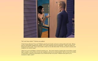 “So I can't hear either?” Patricia was aghast.

“I don't know, Patricia? Can you?” Elijah's speech grew louder and more cutting with each word. Biting
back an oath Elijah stopped and inhaled. In a more moderate tone he continued, “what you think you
heard isn't what I said. Can I come inside so that we can talk about this? Or do you want to amuse your
neighbors for awhile longer.”

“Don't try to act civil Elijah, it doesn't work for you. You aren't nearly so proper that you'd refuse a good
fight in public. At least here it's just the neighbors and not your entire family. Did you want me to make
a scene there? Would you feel better if you could toss that in my face? Would it have given you a
standard to fight under?”
 