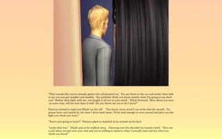 “That sounds like you've already gotten this all planned out. You sat there in the car and rather than talk
to me you just got madder and madder. You probably think you know exactly what I'm going to say don't
you? Rather than fight with me, you fought it all out in your mind.” Elijah frowned, “How about you save
 us some time, tell me how does it end? Do you throw me out or do I leave?”

Patricia started to reply but Elijah cut her off. “You know, never mind I can write that for myself. I'm
gonna leave and maybe by the time I drive back home, I'll be mad enough to turn around and give you the
fight you think you want.”

“You're just going to leave?” Patrica asked in disbelief as he turned on his heel.

“Looks that way.” Elijah said as he walked away. Glancing over his shoulder he tossed a barb. “Give me
a call when you get over your snit and you're willing to listen to what I actually said and not what you
think you heard.”
 