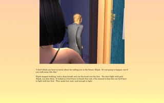 “I don't think you have to worry about me calling you in the future, Elijah. It's not going to happen, not if
you walk away like this.”

Elijah stopped walking, took a deep breath and ran his hand over his face. You don't fight with girls
Elijah, you kiss them. It looked as if he'd have to break that rule, if he wanted to kiss this one he'd have
to fight with her first. That made him mad, mad enough to fight.
 