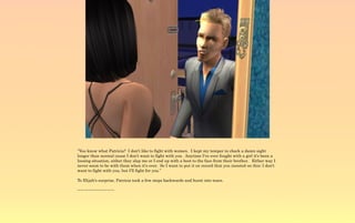 “You know what Patricia? I don't like to fight with women. I kept my temper in check a damn sight
longer than normal cause I don't want to fight with you. Anytime I've ever fought with a girl it's been a
loosing situation, either they slap me or I end up with a boot to the face from their brother. Either way I
never seem to be with them when it's over. So I want to put it on record that you insisted on this; I don't
want to fight with you, but I'll fight for you.”

To Elijah's surprise, Patricia took a few steps backwards and burst into tears.

~-~-~-~-~-~-~-~-~-~
 