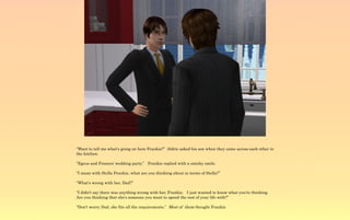 “Want to tell me what's going on here Frankie?” Aldric asked his son when they came across each other in
the kitchen.

“Egeus and Frances' wedding party.” Frankie replied with a smirky smile.

“I mean with Stella Frankie, what are you thinking about in terms of Stella?”

“What's wrong with her, Dad?”

“I didn't say there was anything wrong with her, Frankie. I just wanted to know what you're thinking.
Are you thinking that she's someone you want to spend the rest of your life with?”

“Don't worry Dad, she fits all the requirements.” Most of them thought Frankie
 