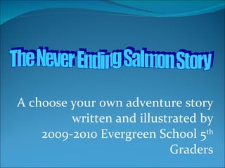 A choose your own adventure story written and illustrated by 2009-2010 Evergreen School 5 th  Graders The Never Ending Salmon Story 
