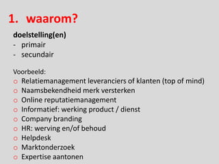 1. waarom?
doelstelling(en)
- primair
- secundair

Voorbeeld:
o   Relatiemanagement leveranciers of klanten (top of mind)
o   Naamsbekendheid merk versterken
o   Online reputatiemanagement
o   Informatief: werking product / dienst
o   Company branding
o   HR: werving en/of behoud
o   Helpdesk
o   Marktonderzoek
o   Expertise aantonen
 