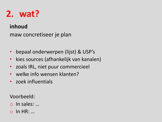 2. wat?
inhoud
maw concretiseer je plan

•   bepaal onderwerpen (lijst) & USP’s
•   kies sources (afhankelijk van kanalen)
•   zoals IRL, niet puur commercieel
•   welke info wensen klanten?
•   zoek influentials

Voorbeeld:
o In sales: …
o In HR: …
 