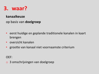 3. waar?
kanaalkeuze
op basis van doelgroep


• eerst huidige en geplande traditionele kanalen in kaart
  brengen
• overzicht kanalen
• grootte van kanaal niet voornaamste criterium

OEF:
o 3 omschrijvingen van doelgroep
 