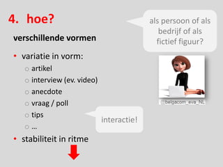 4. hoe?                                  als persoon of als
                                            bedrijf of als
verschillende vormen                       fictief figuur?
• variatie in vorm:
   o artikel
   o interview (ev. video)
   o anecdote
   o vraag / poll
   o tips
                           interactie!
   o…
• stabiliteit in ritme
 