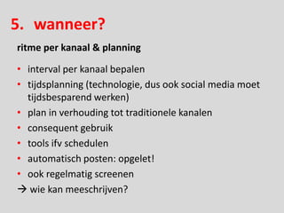 5. wanneer?
ritme per kanaal & planning

• interval per kanaal bepalen
• tijdsplanning (technologie, dus ook social media moet
  tijdsbesparend werken)
• plan in verhouding tot traditionele kanalen
• consequent gebruik
• tools ifv schedulen
• automatisch posten: opgelet!
• ook regelmatig screenen
 wie kan meeschrijven?
 