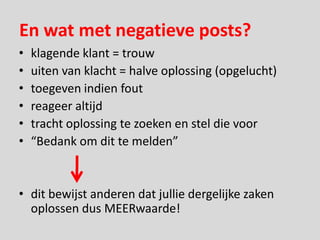 En wat met negatieve posts?
•   klagende klant = trouw
•   uiten van klacht = halve oplossing (opgelucht)
•   toegeven indien fout
•   reageer altijd
•   tracht oplossing te zoeken en stel die voor
•   “Bedank om dit te melden”


• dit bewijst anderen dat jullie dergelijke zaken
  oplossen dus MEERwaarde!
 