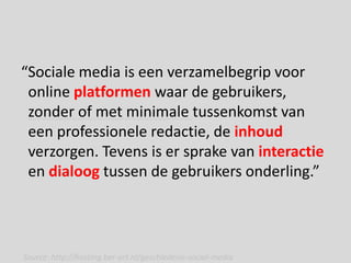 “Sociale media is een verzamelbegrip voor
 online platformen waar de gebruikers,
 zonder of met minimale tussenkomst van
 een professionele redactie, de inhoud
 verzorgen. Tevens is er sprake van interactie
 en dialoog tussen de gebruikers onderling.”




Source: http://hosting.ber-art.nl/geschiedenis-social-media
 