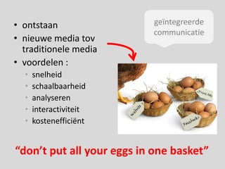 • ontstaan                 geïntegreerde
                           communicatie
• nieuwe media tov
  traditionele media
• voordelen :
  •   snelheid
  •   schaalbaarheid
  •   analyseren
  •   interactiviteit
  •   kostenefficiënt


“don’t put all your eggs in one basket”
 