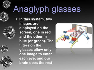Anaglyph glasses 
 In this system, two 
images are 
displayed on the 
screen, one in red 
and the other in 
blue (or green). The 
filters on the 
glasses allow only 
one image to enter 
each eye, and our 
brain does the rest 
 