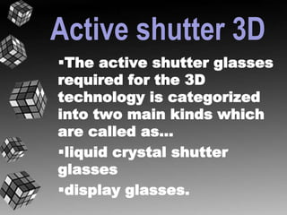 Active shutter 3D 
The active shutter glasses 
required for the 3D 
technology is categorized 
into two main kinds which 
are called as… 
liquid crystal shutter 
glasses 
display glasses. 
 