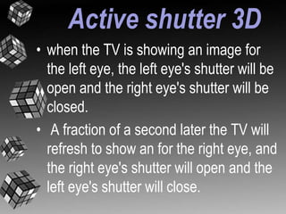 Active shutter 3D 
• when the TV is showing an image for 
the left eye, the left eye's shutter will be 
open and the right eye's shutter will be 
closed. 
• A fraction of a second later the TV will 
refresh to show an for the right eye, and 
the right eye's shutter will open and the 
left eye's shutter will close. 
 