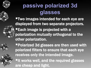 passive polarized 3d 
glasses 
Two images intended for each eye are 
displayed from two separate projectors. 
Each image is projected with a 
polarization mutually orthogonal to the 
other polarization. 
Polarized 3d glasses are then used with 
polarized filters to ensure that each eye 
receives only the intended image. 
It works well, and the required glasses 
are cheap and light. 
 