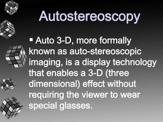 Autostereoscopy 
 Auto 3-D, more formally 
known as auto-stereoscopic 
imaging, is a display technology 
that enables a 3-D (three 
dimensional) effect without 
requiring the viewer to wear 
special glasses. 
 