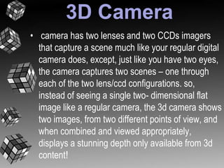 3D Camera 
• camera has two lenses and two CCDs imagers 
that capture a scene much like your regular digital 
camera does, except, just like you have two eyes, 
the camera captures two scenes – one through 
each of the two lens/ccd configurations. so, 
instead of seeing a single two- dimensional flat 
image like a regular camera, the 3d camera shows 
two images, from two different points of view, and 
when combined and viewed appropriately, 
displays a stunning depth only available from 3d 
content! 
 