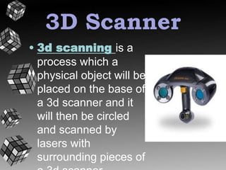 3D Scanner 
• 3d scanning is a 
process which a 
physical object will be 
placed on the base of 
a 3d scanner and it 
will then be circled 
and scanned by 
lasers with 
surrounding pieces of 
a 3d scanner 
 