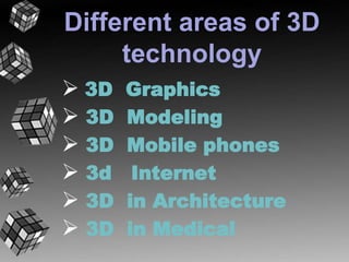 Different areas of 3D 
technology 
 3D Graphics 
 3D Modeling 
 3D Mobile phones 
 3d Internet 
 3D in Architecture 
 3D in Medical 
 