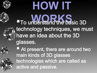 HOW IT 
 WORKS 
To understand the basic 3D 
technology techniques, we must 
have an idea about the 3D 
glasses. 
 
At present, there are around two 
main kinds of 3D glasses 
technologies which are called as 
active and passive. 
 