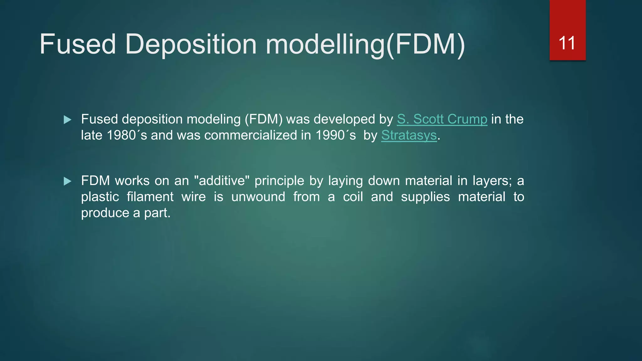 Fused Deposition modelling(FDM)
 Fused deposition modeling (FDM) was developed by S. Scott Crump in the
late 1980´s and was commercialized in 1990´s by Stratasys.
 FDM works on an "additive" principle by laying down material in layers; a
plastic filament wire is unwound from a coil and supplies material to
produce a part.
11
 
