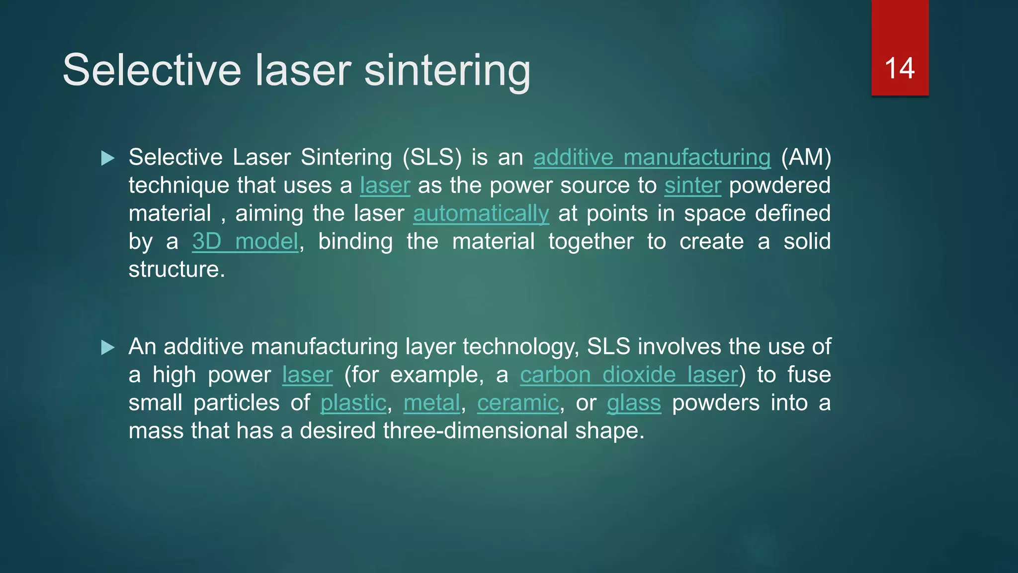 Selective laser sintering
 Selective Laser Sintering (SLS) is an additive manufacturing (AM)
technique that uses a laser as the power source to sinter powdered
material , aiming the laser automatically at points in space defined
by a 3D model, binding the material together to create a solid
structure.
 An additive manufacturing layer technology, SLS involves the use of
a high power laser (for example, a carbon dioxide laser) to fuse
small particles of plastic, metal, ceramic, or glass powders into a
mass that has a desired three-dimensional shape.
14
 