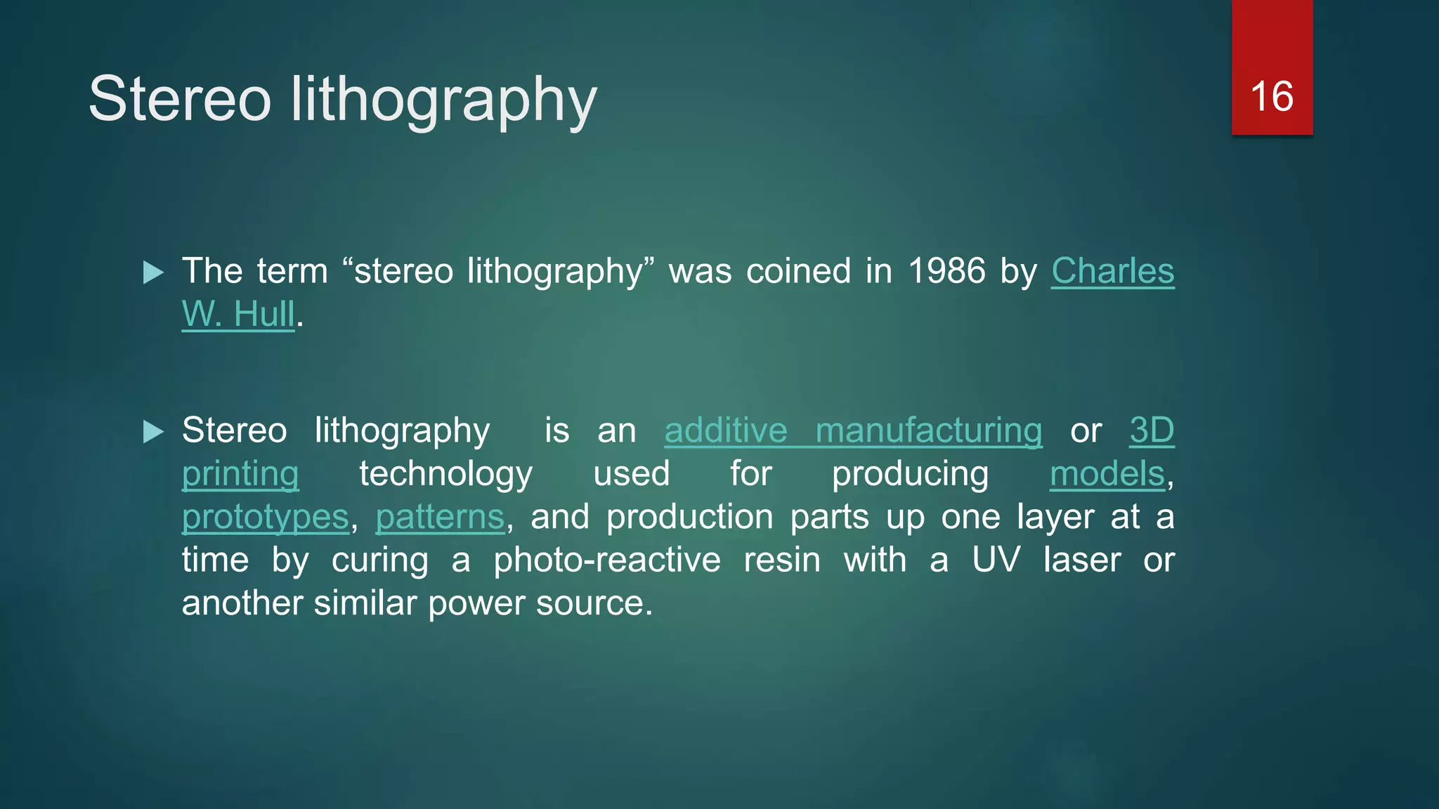 Stereo lithography
 The term “stereo lithography” was coined in 1986 by Charles
W. Hull.
 Stereo lithography is an additive manufacturing or 3D
printing technology used for producing models,
prototypes, patterns, and production parts up one layer at a
time by curing a photo-reactive resin with a UV laser or
another similar power source.
16
 