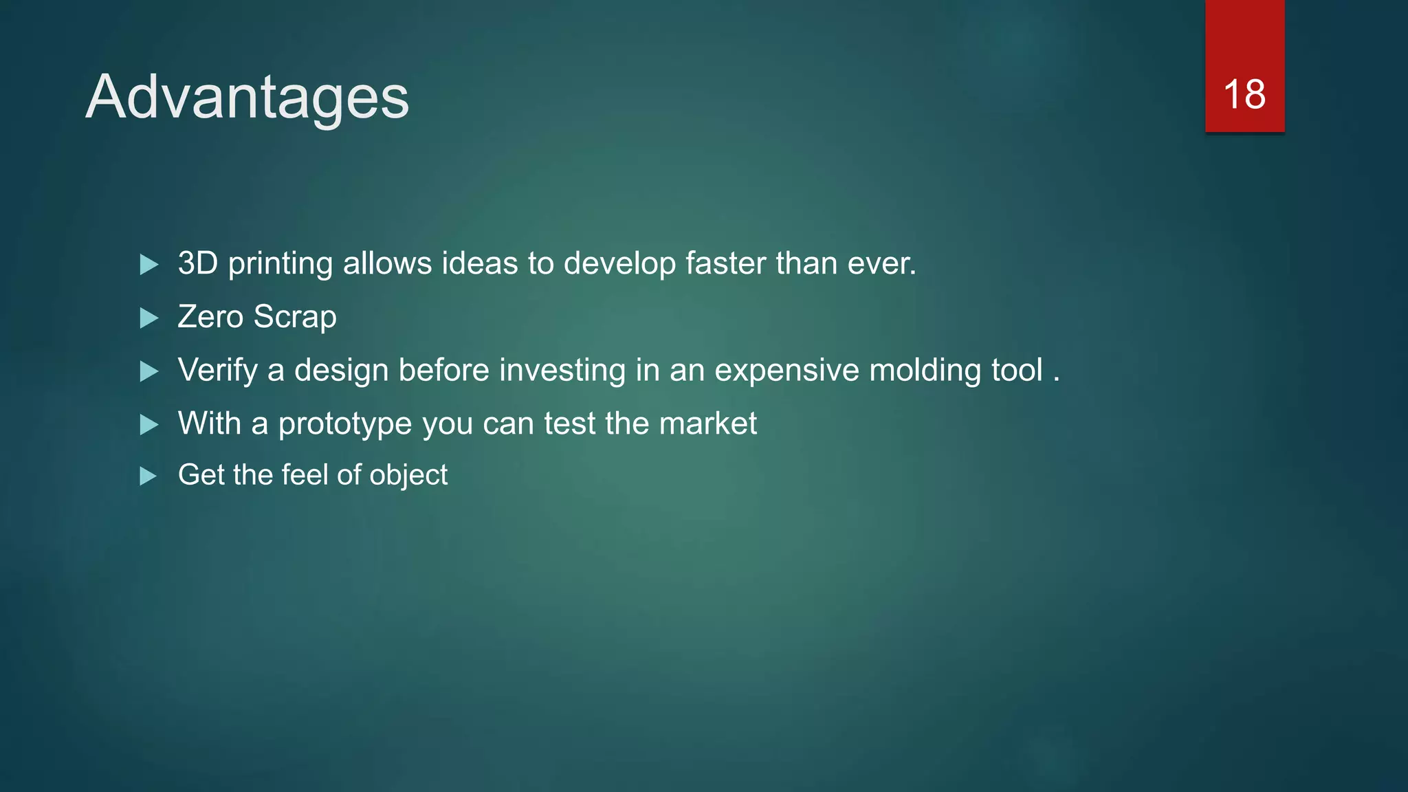 Advantages
 3D printing allows ideas to develop faster than ever.
 Zero Scrap
 Verify a design before investing in an expensive molding tool .
 With a prototype you can test the market
 Get the feel of object
18
 