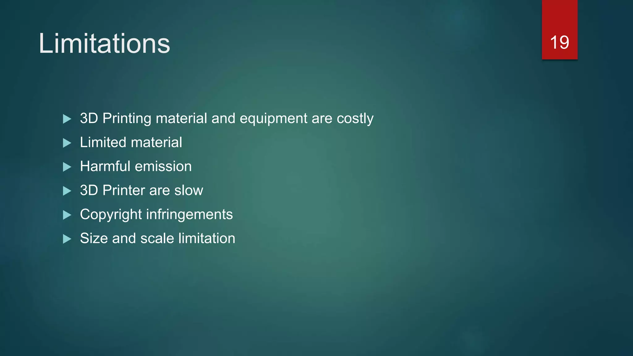 Limitations
 3D Printing material and equipment are costly
 Limited material
 Harmful emission
 3D Printer are slow
 Copyright infringements
 Size and scale limitation
19
 