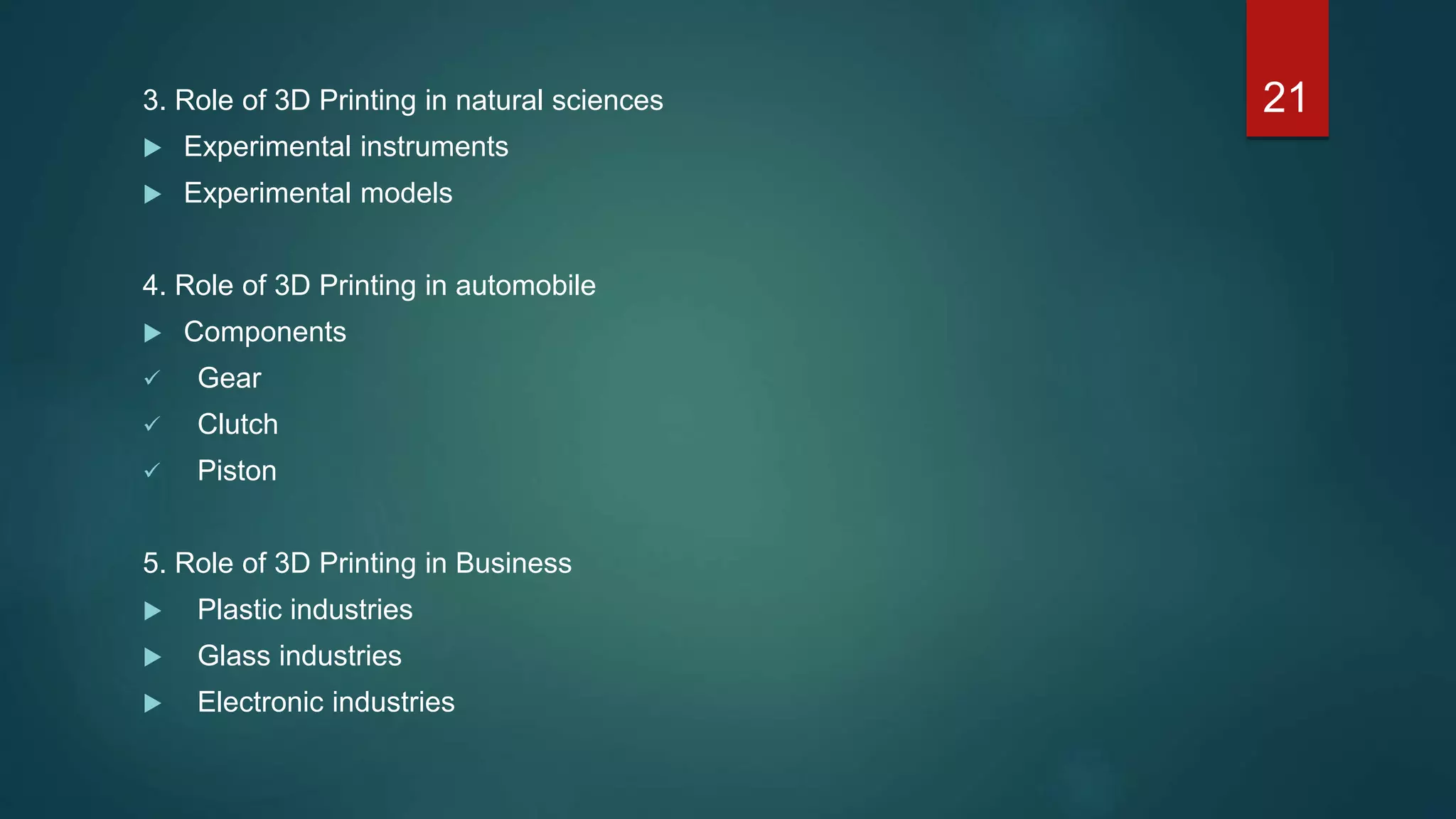 3. Role of 3D Printing in natural sciences
 Experimental instruments
 Experimental models
4. Role of 3D Printing in automobile
 Components
 Gear
 Clutch
 Piston
5. Role of 3D Printing in Business
 Plastic industries
 Glass industries
 Electronic industries
21
 