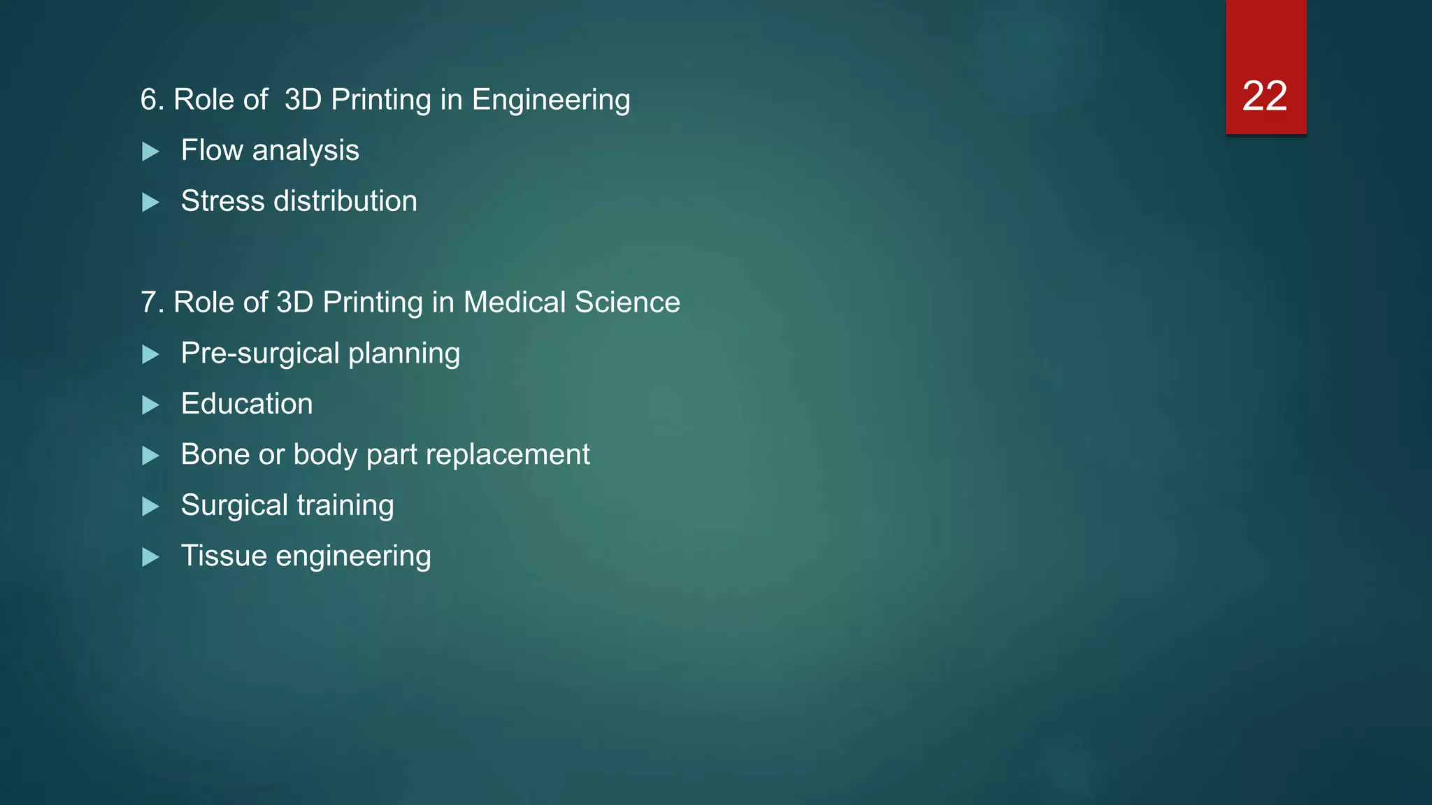 6. Role of 3D Printing in Engineering
 Flow analysis
 Stress distribution
7. Role of 3D Printing in Medical Science
 Pre-surgical planning
 Education
 Bone or body part replacement
 Surgical training
 Tissue engineering
22
 