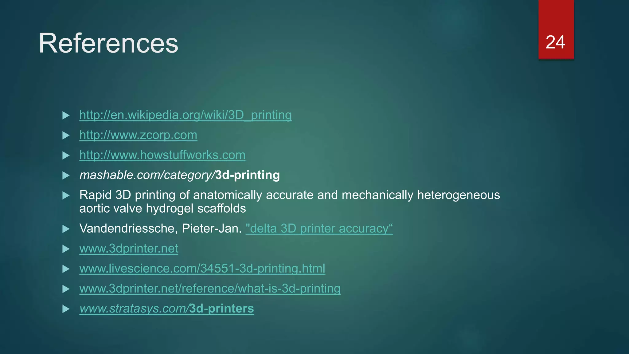 References
 http://en.wikipedia.org/wiki/3D_printing
 http://www.zcorp.com
 http://www.howstuffworks.com
 mashable.com/category/3d-printing
 Rapid 3D printing of anatomically accurate and mechanically heterogeneous
aortic valve hydrogel scaffolds
 Vandendriessche, Pieter-Jan. "delta 3D printer accuracy“
 www.3dprinter.net
 www.livescience.com/34551-3d-printing.html
 www.3dprinter.net/reference/what-is-3d-printing
 www.stratasys.com/3d-printers
24
 