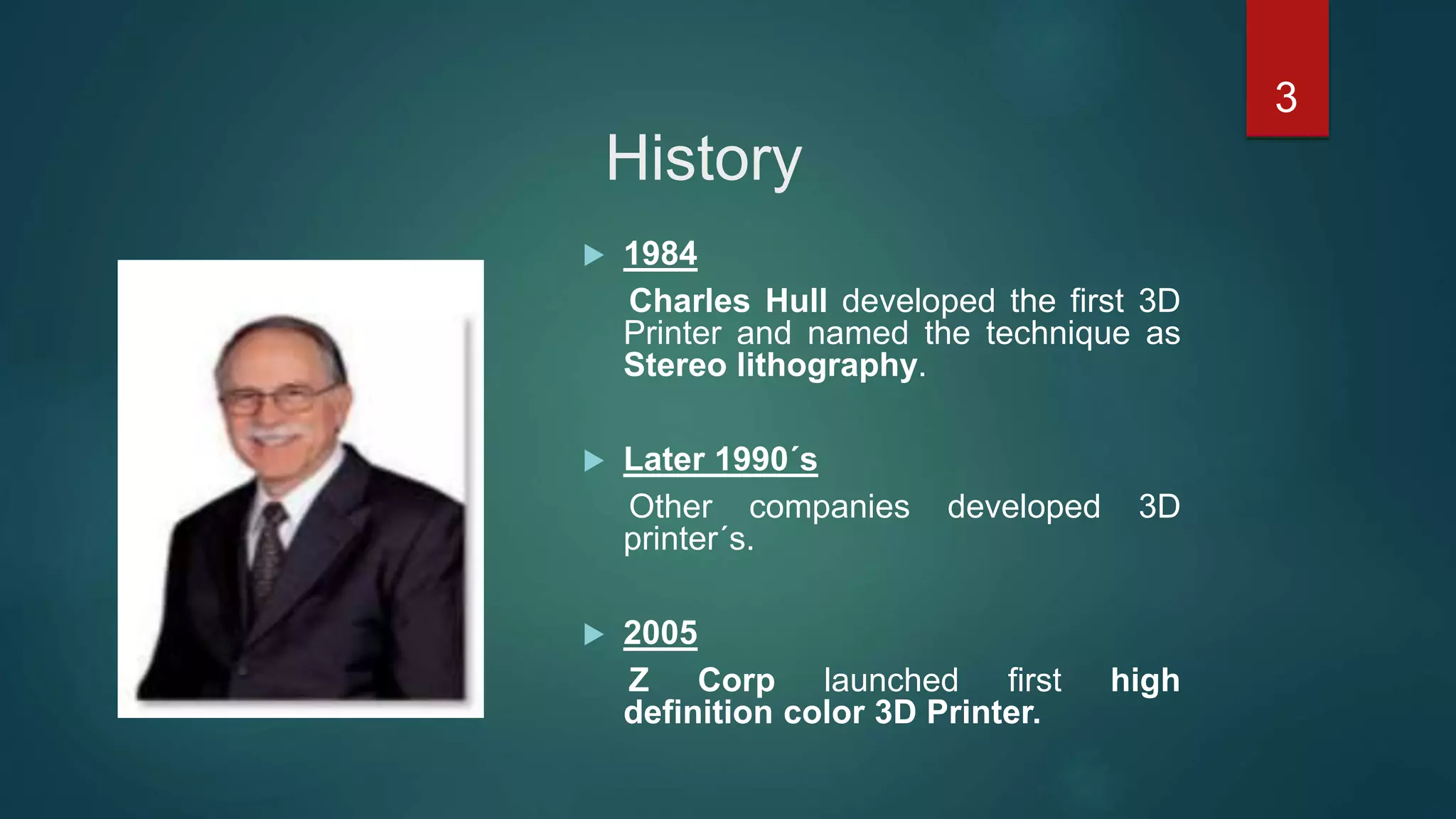 History
 1984
Charles Hull developed the first 3D
Printer and named the technique as
Stereo lithography.
 Later 1990´s
Other companies developed 3D
printer´s.
 2005
Z Corp launched first high
definition color 3D Printer.
3
 