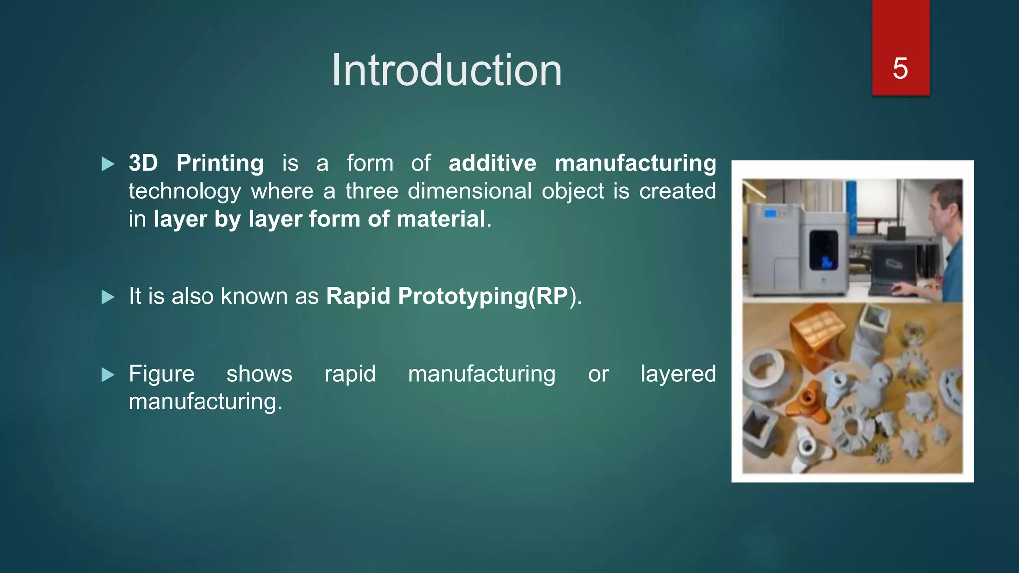 Introduction
 3D Printing is a form of additive manufacturing
technology where a three dimensional object is created
in layer by layer form of material.
 It is also known as Rapid Prototyping(RP).
 Figure shows rapid manufacturing or layered
manufacturing.
5
 