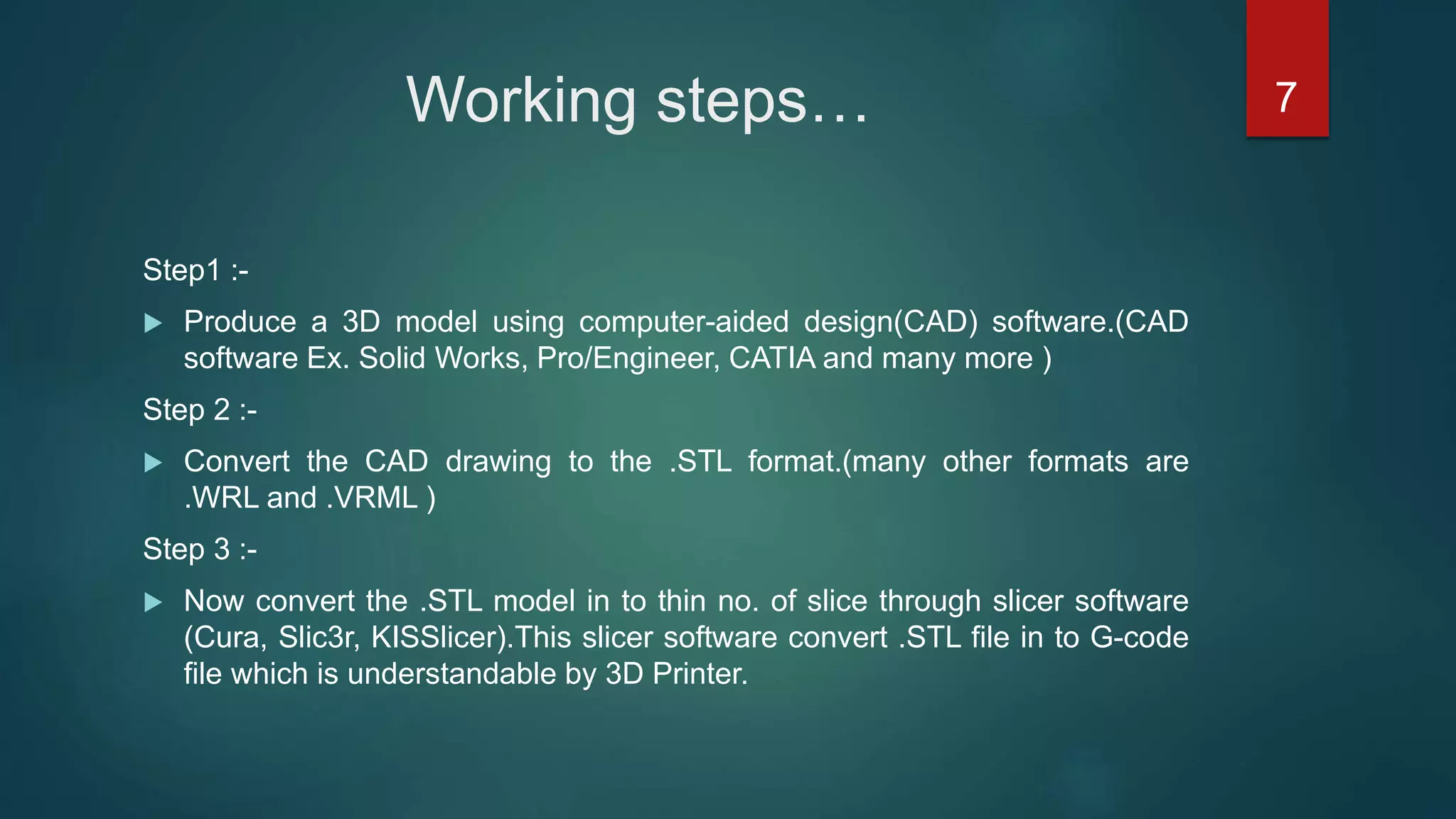 Working steps…
Step1 :-
 Produce a 3D model using computer-aided design(CAD) software.(CAD
software Ex. Solid Works, Pro/Engineer, CATIA and many more )
Step 2 :-
 Convert the CAD drawing to the .STL format.(many other formats are
.WRL and .VRML )
Step 3 :-
 Now convert the .STL model in to thin no. of slice through slicer software
(Cura, Slic3r, KISSlicer).This slicer software convert .STL file in to G-code
file which is understandable by 3D Printer.
7
 