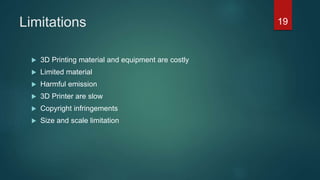 Limitations
 3D Printing material and equipment are costly
 Limited material
 Harmful emission
 3D Printer are slow
 Copyright infringements
 Size and scale limitation
19
 