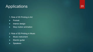Applications
1. Role of 3D Printing in Art
 Portrait
 Interior design
 Stop motion animation
2. Role of 3D Printing in Music
 Music instrument
 Electric guitar
 Speakers
20
 