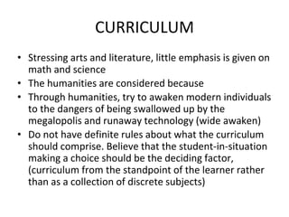 CURRICULUM
• Stressing arts and literature, little emphasis is given on
math and science
• The humanities are considered because
• Through humanities, try to awaken modern individuals
to the dangers of being swallowed up by the
megalopolis and runaway technology (wide awaken)
• Do not have definite rules about what the curriculum
should comprise. Believe that the student-in-situation
making a choice should be the deciding factor,
(curriculum from the standpoint of the learner rather
than as a collection of discrete subjects)
 