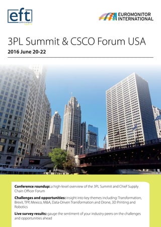 3PL Summit & CSCO Forum USA
2016 June 20-22
Conference roundup: a high-level overview of the 3PL Summit and Chief Supply
Chain Officer Forum
Challenges and opportunities: insight into key themes including: Transformation,
Brexit, TPP, Mexico, M&A, Data-Driven Transformation and Drone, 3D Printing and
Robotics
Live survey results: gauge the sentiment of your industry peers on the challenges
and opportunities ahead
 