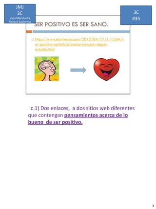 JMJ
      3C                                                  3C
 Vaca Maridueña
Richard Guillermo
                                                          #35




               c.1) Dos enlaces, a dos sitios web diferentes
              que contengan pensamientos acerca de lo
              bueno de ser positivo.




                                                                3
 